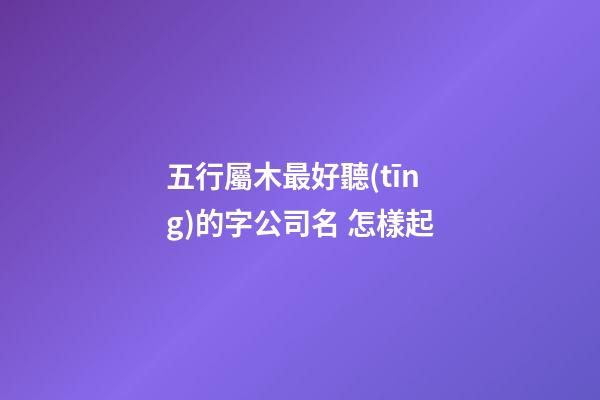 五行屬木最好聽(tīng)的字公司名 怎樣起-第1張-公司起名-玄機(jī)派